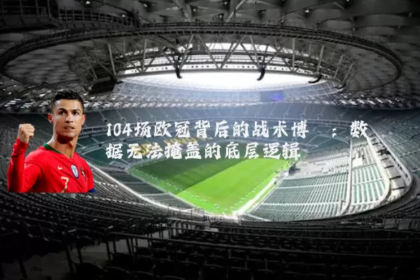 104场欧冠背后的战术博弈:数据无法掩盖的底层逻辑
